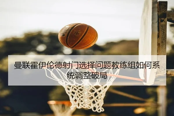 曼联霍伊伦德射门选择问题教练组如何系统调整破局