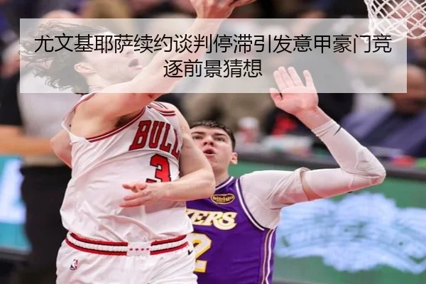 尤文基耶萨续约谈判停滞引发意甲豪门竞逐前景猜想