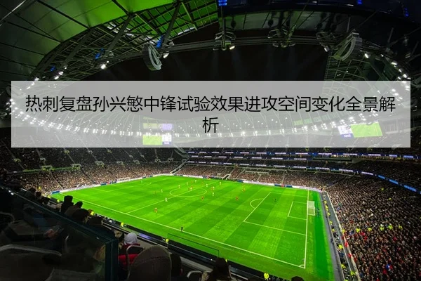 热刺复盘孙兴慜中锋试验效果进攻空间变化全景解析