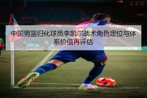 中国男篮归化球员李凯尔战术角色定位与体系价值再评估