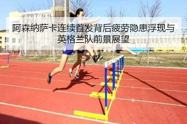 阿森纳萨卡连续首发背后疲劳隐患浮现与英格兰队前景展望