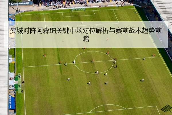 曼城对阵阿森纳关键中场对位解析与赛前战术趋势前瞻