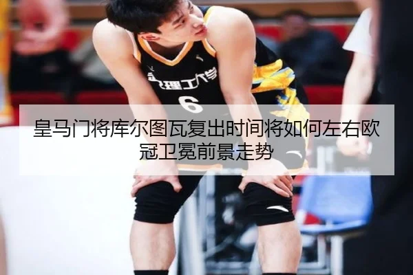 皇马门将库尔图瓦复出时间将如何左右欧冠卫冕前景走势