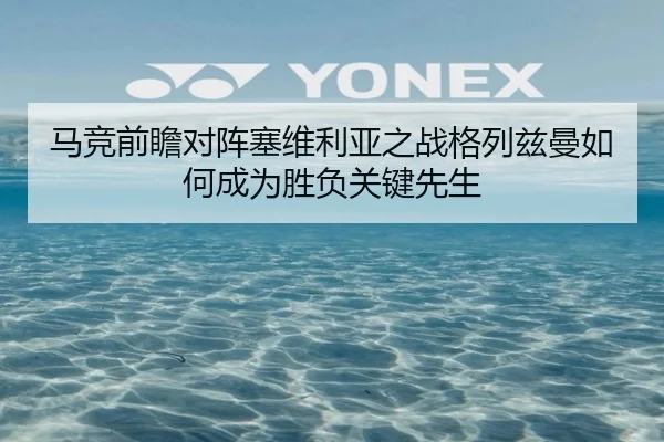 马竞前瞻对阵塞维利亚之战格列兹曼如何成为胜负关键先生