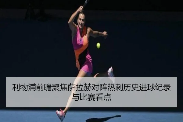 利物浦前瞻聚焦萨拉赫对阵热刺历史进球纪录与比赛看点