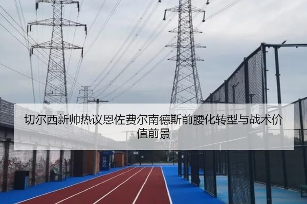 切尔西新帅热议恩佐费尔南德斯前腰化转型与战术价值前景