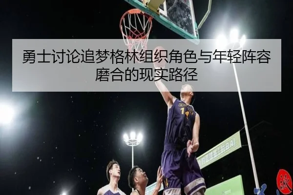 勇士讨论追梦格林组织角色与年轻阵容磨合的现实路径