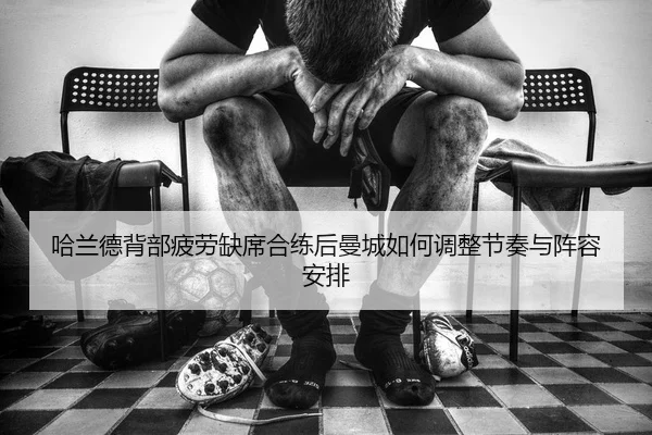 哈兰德背部疲劳缺席合练后曼城如何调整节奏与阵容安排