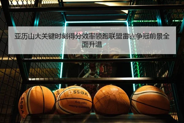 亚历山大关键时刻得分效率领跑联盟雷霆争冠前景全面升温